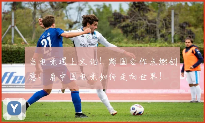 当电竞遇上文化!跨国合作点燃创意,看中国电竞如何走向世界!