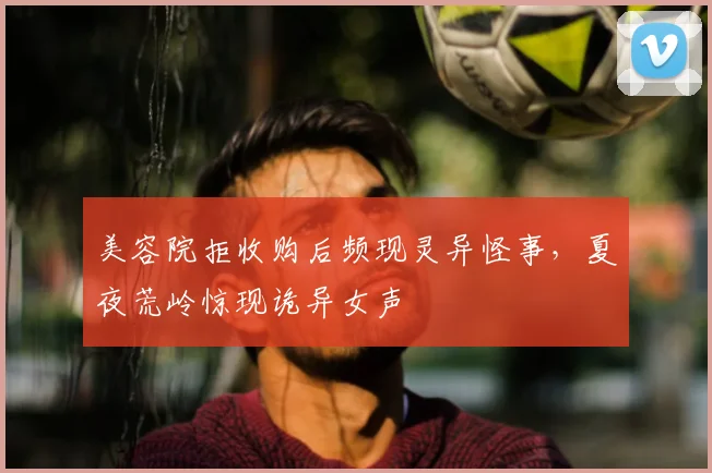美容院拒收购后频现灵异怪事，夏夜荒岭惊现诡异女声
