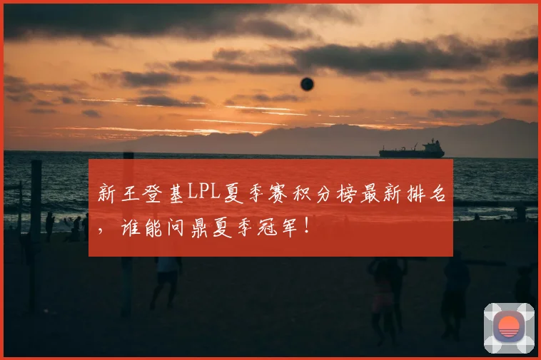 新王登基LPL夏季赛积分榜最新排名，谁能问鼎夏季冠军！