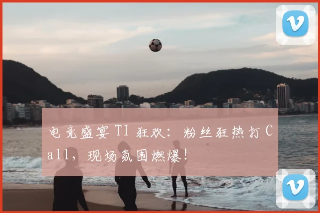 电竞盛宴 TI 狂欢：粉丝狂热打 Call，现场氛围燃爆！