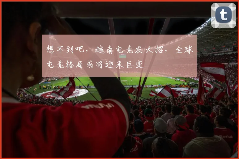 想不到吧,越南电竞发大招,全球电竞格局或将迎来巨变