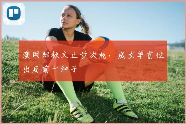 澳网郑钦文止步次轮,成女单首位出局前十种子