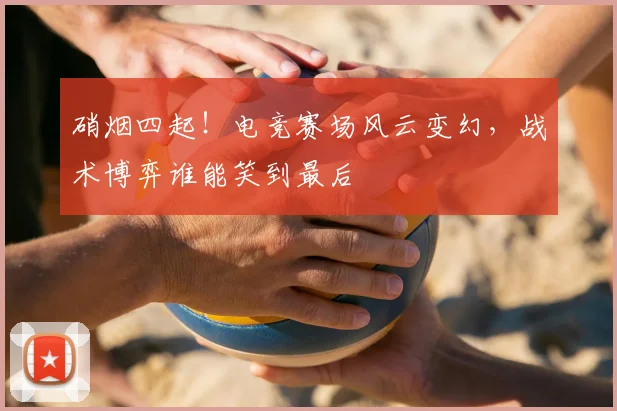 硝烟四起！电竞赛场风云变幻，战术博弈谁能笑到最后