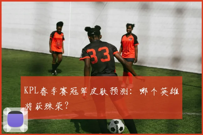 KPL春季赛冠军皮肤预测:哪个英雄将获殊荣?