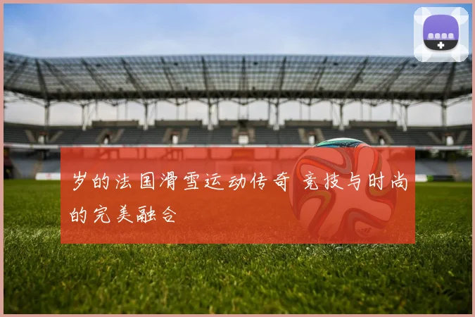 岁的法国滑雪运动传奇 竞技与时尚的完美融合