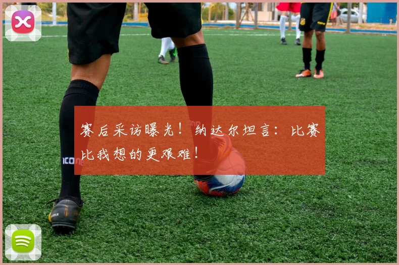 赛后采访曝光!纳达尔坦言:比赛比我想的更艰难!