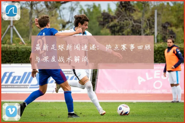 最新足球新闻速递:热点赛事回顾与深度战术解读
