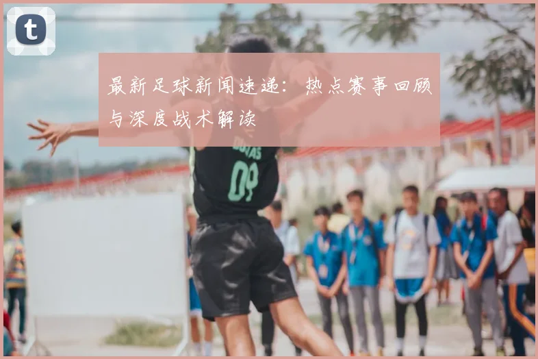 最新足球新闻速递:热点赛事回顾与深度战术解读