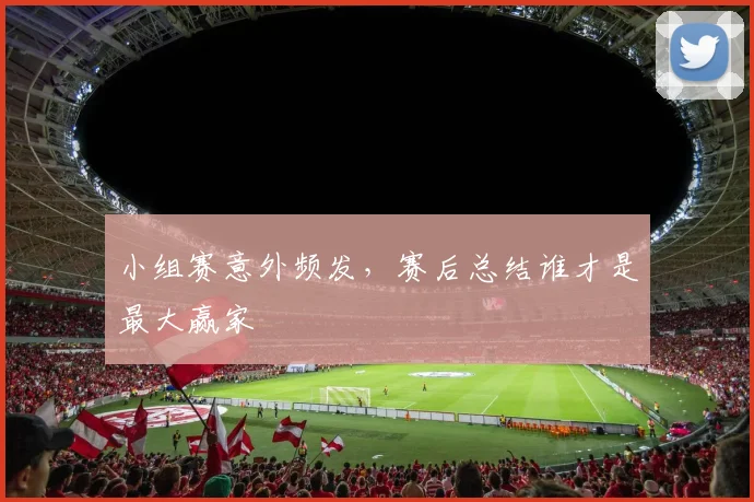 小组赛意外频发,赛后总结谁才是最大赢家