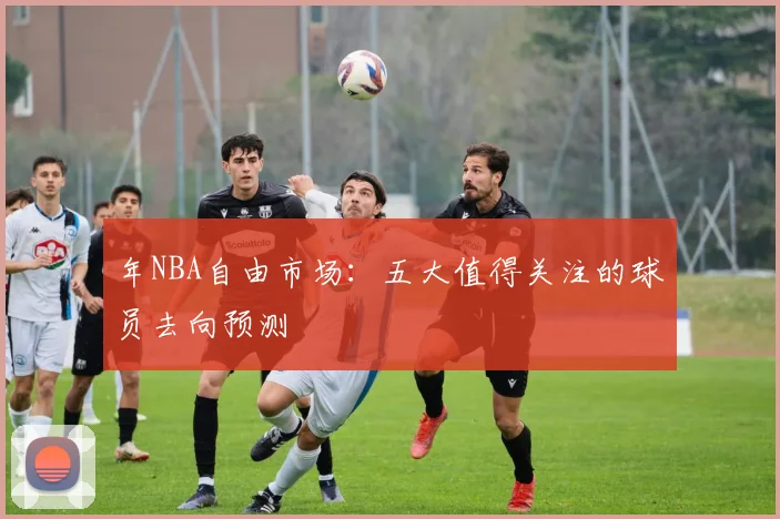 年NBA自由市场：五大值得关注的球员去向预测
